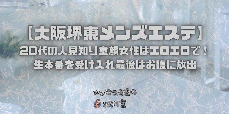 【大阪堺東メンズエステ】20代の人見知り童顔女性はエロエロで！生本番を受け入れ最後はお腹に放出