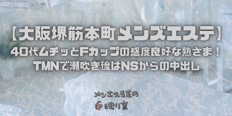 【大阪堺筋本町メンズエステ】40代ムチッとFカップの感度良好な熟さま！TMNで潮吹き後はNSからの中出し